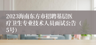 2023海南东方市招聘基层医疗卫生专业技术人员面试公告（5号）