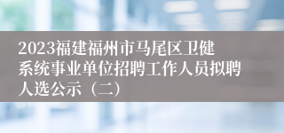 2023福建福州市马尾区卫健系统事业单位招聘工作人员拟聘人选公示（二）