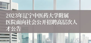 2023年辽宁中医药大学附属医院面向社会公开招聘高层次人才公告