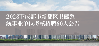 2023下成都市新都区卫健系统事业单位考核招聘60人公告