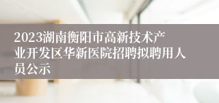 2023湖南衡阳市高新技术产业开发区华新医院招聘拟聘用人员公示