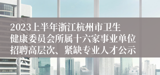 2023上半年浙江杭州市卫生健康委员会所属十六家事业单位招聘高层次、紧缺专业人才公示（六）