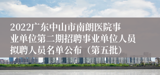 2022广东中山市南朗医院事业单位第二期招聘事业单位人员拟聘人员名单公布（第五批）