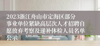 2023浙江舟山市定海区部分事业单位紧缺高层次人才招聘自愿放弃考察及递补体检人员名单公示