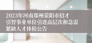 2023年河南郑州荥阳市招才引智事业单位引进高层次和急需紧缺人才体检公告