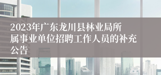 2023年广东龙川县林业局所属事业单位招聘工作人员的补充公告