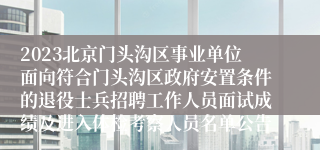 2023北京门头沟区事业单位面向符合门头沟区政府安置条件的退役士兵招聘工作人员面试成绩及进入体检考察人员名单公告