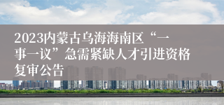 2023内蒙古乌海海南区“一事一议”急需紧缺人才引进资格复审公告