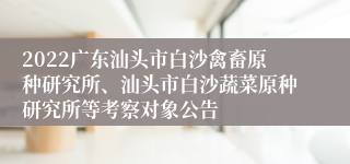 2022广东汕头市白沙禽畜原种研究所、汕头市白沙蔬菜原种研究所等考察对象公告