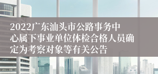 2022广东汕头市公路事务中心属下事业单位体检合格人员确定为考察对象等有关公告