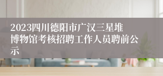 2023四川德阳市广汉三星堆博物馆考核招聘工作人员聘前公示