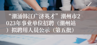 “潮涌韩江广济英才”潮州市2023年事业单位招聘（潮州站）拟聘用人员公示（第五批）