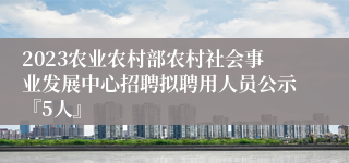 2023农业农村部农村社会事业发展中心招聘拟聘用人员公示『5人』