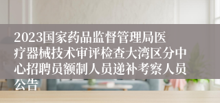 2023国家药品监督管理局医疗器械技术审评检查大湾区分中心招聘员额制人员递补考察人员公告