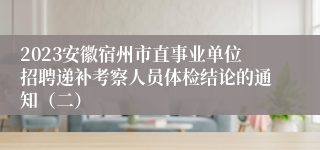 2023安徽宿州市直事业单位招聘递补考察人员体检结论的通知（二）