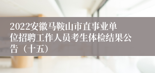 2022安徽马鞍山市直事业单位招聘工作人员考生体检结果公告（十五）