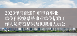 2023年河南焦作市市直事业单位和检察系统事业单位招聘工作人员考察结果及拟聘用人员公示