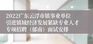 2022广东云浮市镇事业单位引进镇域经济发展紧缺专业人才专项招聘（郁南）面试安排