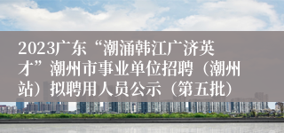 2023广东“潮涌韩江广济英才”潮州市事业单位招聘（潮州站）拟聘用人员公示（第五批）