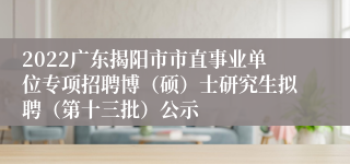 2022广东揭阳市市直事业单位专项招聘博（硕）士研究生拟聘（第十三批）公示