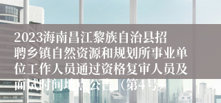 2023海南昌江黎族自治县招聘乡镇自然资源和规划所事业单位工作人员通过资格复审人员及面试时间地点公告（第4号）