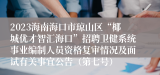 2023海南海口市琼山区“椰城优才智汇海口”招聘卫健系统事业编制人员资格复审情况及面试有关事宜公告（第七号）