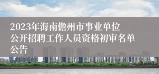 2023年海南儋州市事业单位公开招聘工作人员资格初审名单公告