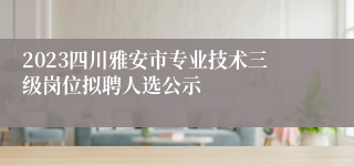 2023四川雅安市专业技术三级岗位拟聘人选公示