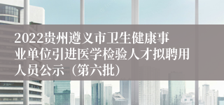 2022贵州遵义市卫生健康事业单位引进医学检验人才拟聘用人员公示（第六批）