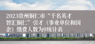 2023贵州铜仁市“千名英才智汇铜仁”引才（事业单位和国企）缴费人数为0统计表
