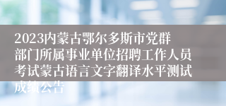 2023内蒙古鄂尔多斯市党群部门所属事业单位招聘工作人员考试蒙古语言文字翻译水平测试成绩公告