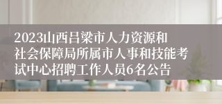 2023山西吕梁市人力资源和社会保障局所属市人事和技能考试中心招聘工作人员6名公告