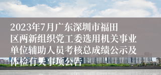 2023年7月广东深圳市福田区两新组织党工委选用机关事业单位辅助人员考核总成绩公示及体检有关事项公告