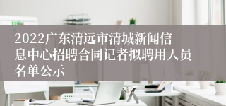2022广东清远市清城新闻信息中心招聘合同记者拟聘用人员名单公示