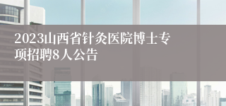 2023山西省针灸医院博士专项招聘8人公告