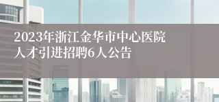 2023年浙江金华市中心医院人才引进招聘6人公告