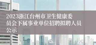 2023浙江台州市卫生健康委员会下属事业单位招聘拟聘人员公示