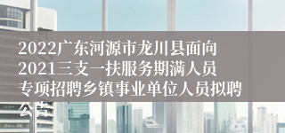 2022广东河源市龙川县面向2021三支一扶服务期满人员专项招聘乡镇事业单位人员拟聘公告