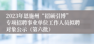 2023年恩施州“招硕引博”专项招聘事业单位工作人员拟聘对象公示（第六批）