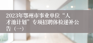 2023年鄂州市事业单位“人才池计划”专项招聘体检递补公告（一）