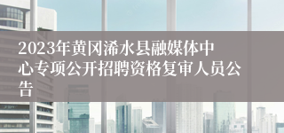 2023年黄冈浠水县融媒体中心专项公开招聘资格复审人员公告
