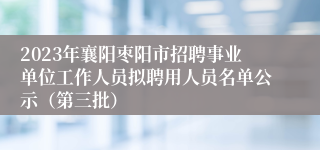 2023年襄阳枣阳市招聘事业单位工作人员拟聘用人员名单公示（第三批）
