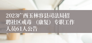 2023广西玉林容县司法局招聘社区戒毒 （康复）专职工作人员61人公告