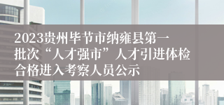 2023贵州毕节市纳雍县第一批次“人才强市”人才引进体检合格进入考察人员公示