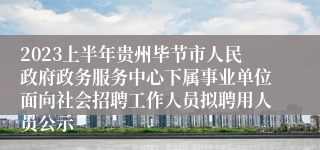 2023上半年贵州毕节市人民政府政务服务中心下属事业单位面向社会招聘工作人员拟聘用人员公示