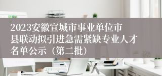 2023安徽宣城市事业单位市县联动拟引进急需紧缺专业人才名单公示（第二批）