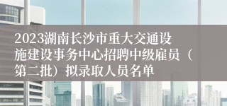 2023湖南长沙市重大交通设施建设事务中心招聘中级雇员（第二批）拟录取人员名单