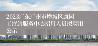 2023广东广州市增城区康园工疗站服务中心招用人员拟聘用公示