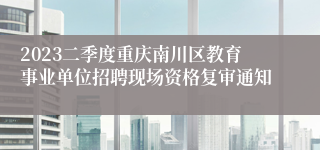 2023二季度重庆南川区教育事业单位招聘现场资格复审通知