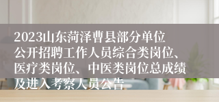 2023山东菏泽曹县部分单位公开招聘工作人员综合类岗位、医疗类岗位、中医类岗位总成绩及进入考察人员公告